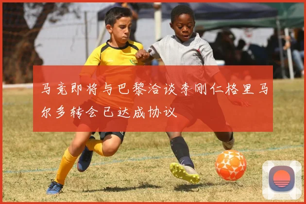 马竞即将与巴黎洽谈李刚仁格里马尔多转会已达成协议