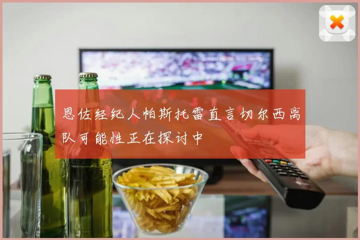 恩佐经纪人帕斯托雷直言切尔西离队可能性正在探讨中