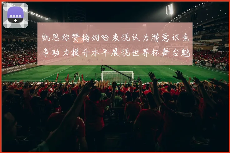 凯恩称赞梅姆哈表现认为潜意识竞争助力提升水平展现世界杯舞台魅力