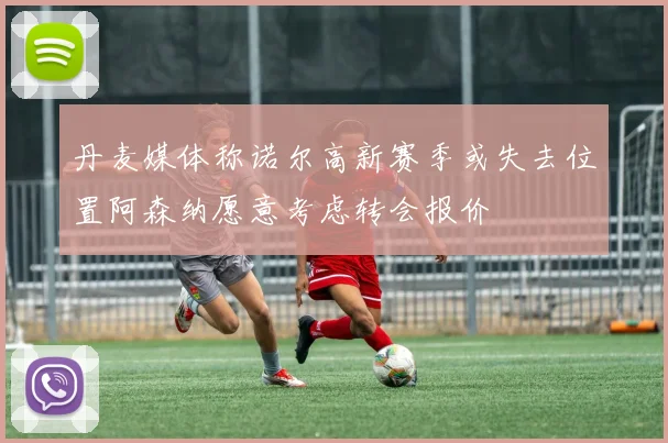 丹麦媒体称诺尔高新赛季或失去位置阿森纳愿意考虑转会报价