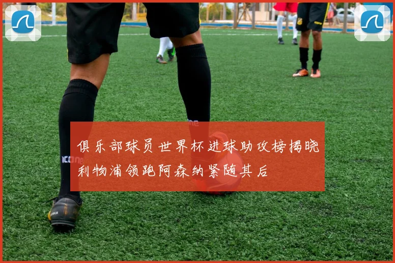 俱乐部球员世界杯进球助攻榜揭晓利物浦领跑阿森纳紧随其后