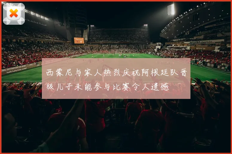 西蒙尼与家人热烈庆祝阿根廷队晋级儿子未能参与比赛令人遗憾