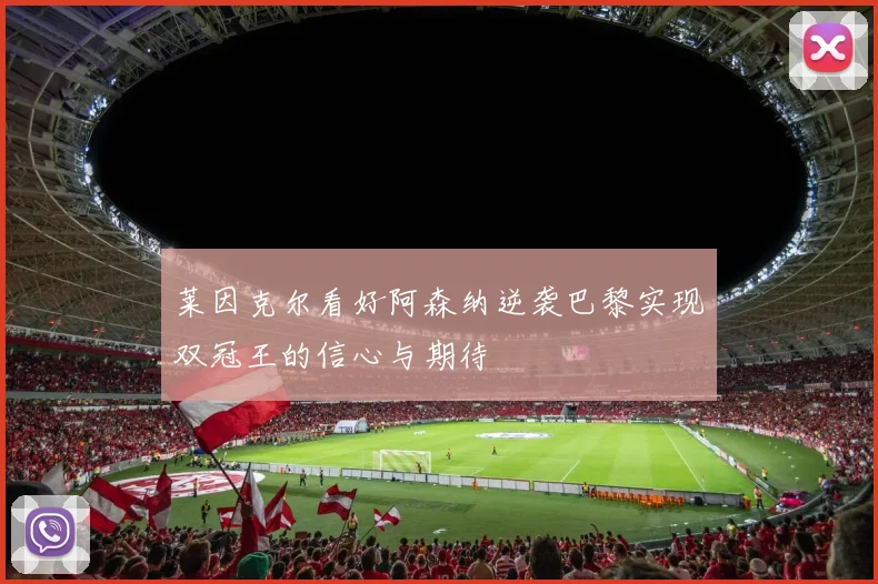莱因克尔看好阿森纳逆袭巴黎实现双冠王的信心与期待
