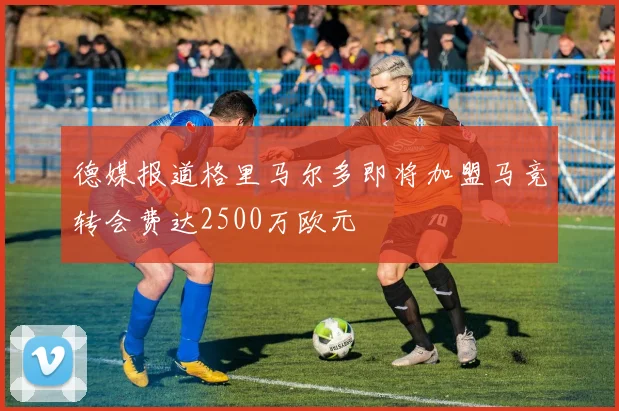 德媒报道格里马尔多即将加盟马竞转会费达2500万欧元