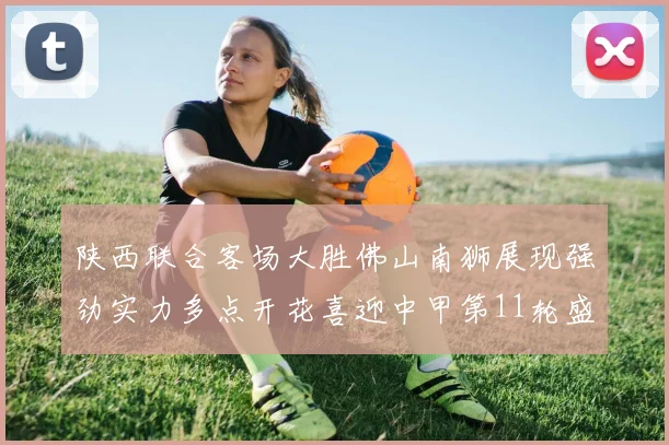 陕西联合客场大胜佛山南狮展现强劲实力多点开花喜迎中甲第11轮盛宴
