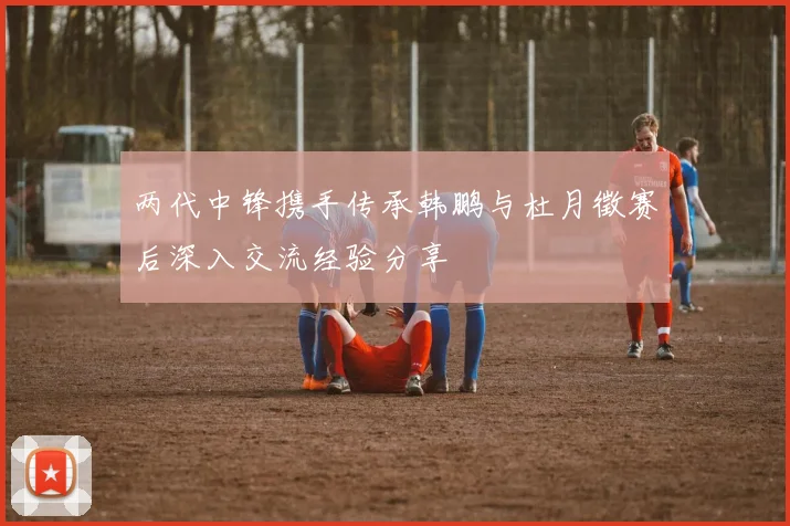 两代中锋携手传承韩鹏与杜月徵赛后深入交流经验分享
