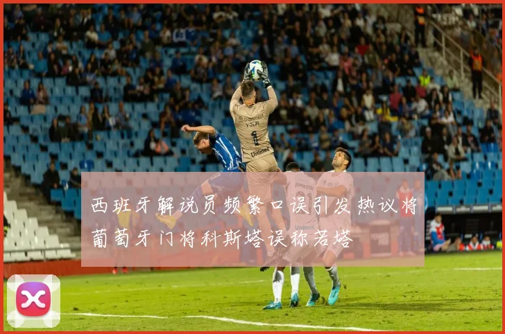 西班牙解说员频繁口误引发热议将葡萄牙门将科斯塔误称若塔