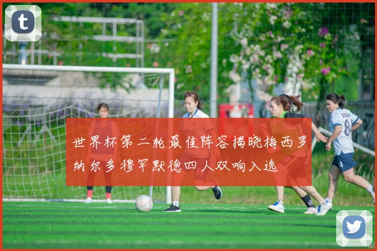 世界杯第二轮最佳阵容揭晓梅西罗纳尔多穆罕默德四人双响入选