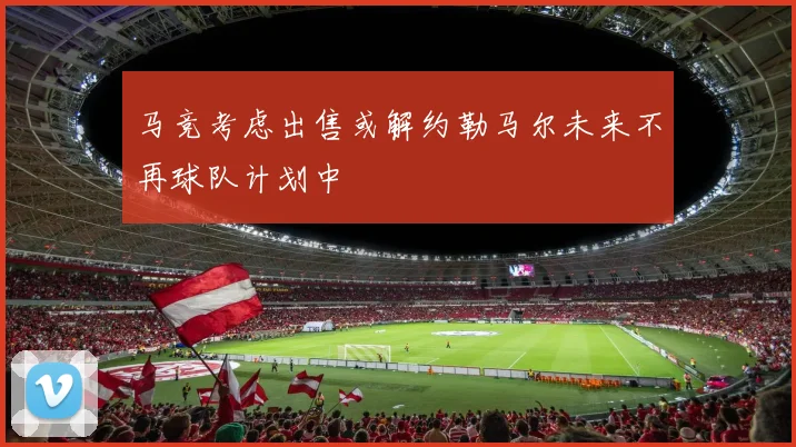 马竞考虑出售或解约勒马尔未来不再球队计划中