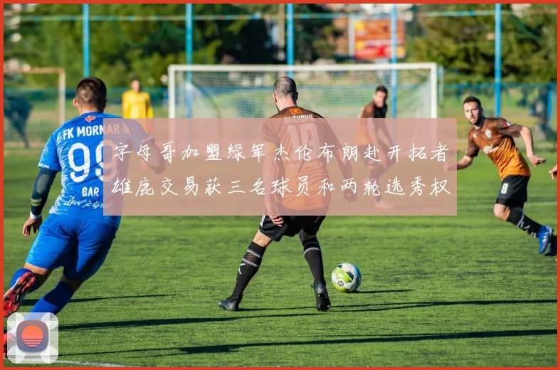 字母哥加盟绿军杰伦布朗赴开拓者雄鹿交易获三名球员和两轮选秀权