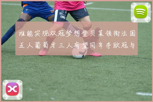谁能实现双冠梦想登贝莱领衔法国五人葡萄牙三人有望同年夺欧冠与世界杯
