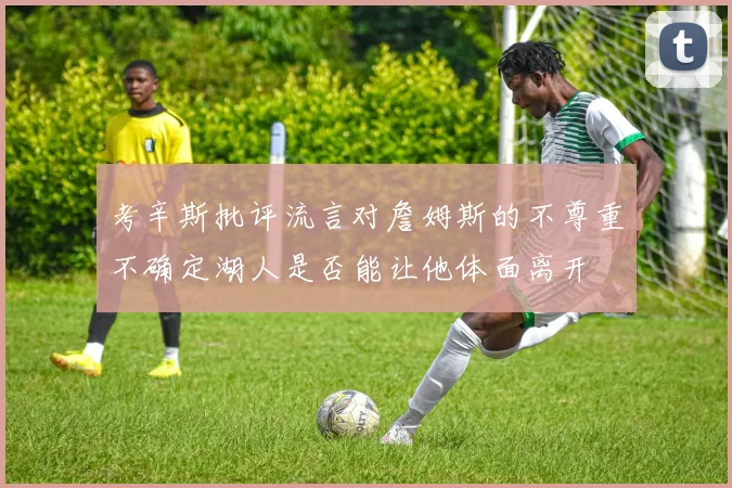 考辛斯批评流言对詹姆斯的不尊重不确定湖人是否能让他体面离开